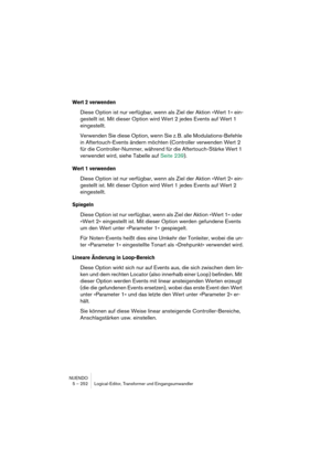 Page 252NUENDO
5 – 252 Logical-Editor, Transformer und Eingangsumwandler
Wert 2 verwenden
Diese Option ist nur verfügbar, wenn als Ziel der Aktion »Wert 1« ein-
gestellt ist. Mit dieser Option wird Wert 2 jedes Events auf Wert 1 
eingestellt.
Verwenden Sie diese Option, wenn Sie z. B. alle Modulations-Befehle 
in Aftertouch-Events ändern möchten (Controller verwenden Wert 2 
für die Controller-Nummer, während für die Aftertouch-Stärke Wert 1 
verwendet wird, siehe Tabelle auf Seite 239).
Wert 1 verwenden
Diese...