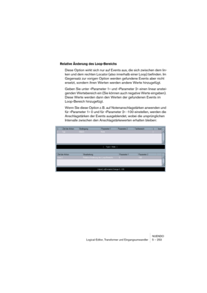 Page 253NUENDO
Logical-Editor, Transformer und Eingangsumwandler 5 – 253
Relative Änderung des Loop-Bereichs
Diese Option wirkt sich nur auf Events aus, die sich zwischen dem lin-
ken und dem rechten Locator (also innerhalb einer Loop) befinden. Im 
Gegensatz zur vorigen Option werden gefundene Events aber nicht 
ersetzt, sondern ihren Werten werden andere Werte hinzugefügt.
Geben Sie unter »Parameter 1« und »Parameter 2« einen linear anstei-
genden Wertebereich ein (Sie können auch negative Werte eingeben)....