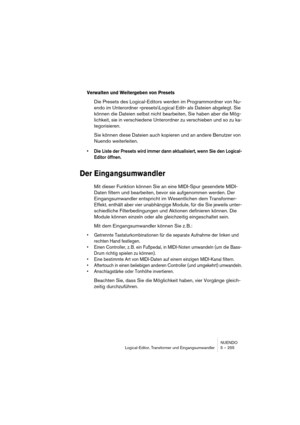 Page 255NUENDO
Logical-Editor, Transformer und Eingangsumwandler 5 – 255
Verwalten und Weitergeben von Presets
Die Presets des Logical-Editors werden im Programmordner von Nu-
endo im Unterordner »presets\Logical Edit« als Dateien abgelegt. Sie 
können die Dateien selbst nicht bearbeiten, Sie haben aber die Mög-
lichkeit, sie in verschiedene Unterordner zu verschieben und so zu ka-
tegorisieren.
Sie können diese Dateien auch kopieren und an andere Benutzer von 
Nuendo weiterleiten.
•Die Liste der Presets wird...