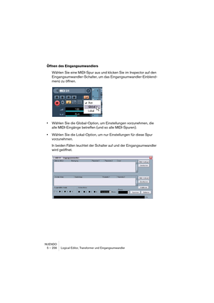 Page 256NUENDO
5 – 256 Logical-Editor, Transformer und Eingangsumwandler
Öffnen des Eingangsumwandlers
Wählen Sie eine MIDI-Spur aus und klicken Sie im Inspector auf den 
Eingangsumwandler-Schalter, um das Eingangsumwandler-Einblend-
menü zu öffnen.
•Wählen Sie die Global-Option, um Einstellungen vorzunehmen, die 
alle MIDI-Eingänge betreffen (und so alle MIDI-Spuren).
•Wählen Sie die Lokal-Option, um nur Einstellungen für diese Spur 
vorzunehmen.
In beiden Fällen leuchtet der Schalter auf und der...