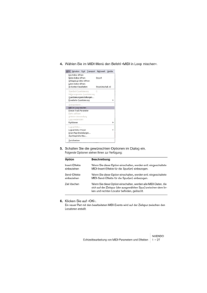 Page 27NUENDO
Echtzeitbearbeitung von MIDI-Parametern und Effekten 1 – 27
4.Wählen Sie im MIDI-Menü den Befehl »MIDI in Loop mischen«.
5.Schalten Sie die gewünschten Optionen im Dialog ein.
Folgende Optionen stehen Ihnen zur Verfügung:
6.Klicken Sie auf »OK«.
Ein neuer Part mit den bearbeiteten MIDI-Events wird auf der Zielspur zwischen den 
Locatoren erstellt.
Option Beschreibung
Insert-Effekte 
einbeziehenWenn Sie diese Option einschalten, werden evtl. eingeschaltete 
MIDI-Insert-Effekte für die Spur(en)...