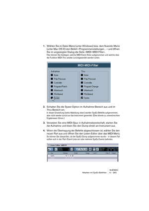 Page 263NUENDO
Arbeiten mit SysEx-Befehlen 6 – 263
1.Wählen Sie im Datei-Menü (unter Windows) bzw. dem Nuendo-Menü 
(unter Mac OS X) den Befehl »Programmeinstellungen…« und öffnen 
Sie im angezeigten Dialog die Seite »MIDI–MIDI-Filter«.
Hier können Sie festlegen, welche MIDI-Event-Arten aufgenommen und welche über 
die Funktion MIDI-Thru wieder zurückgesendet werden sollen.
2.Schalten Sie die Sysex-Option im Aufnahme-Bereich aus und im 
Thru-Bereich ein.
In dieser Einstellung (siehe Abbildung oben) werden...