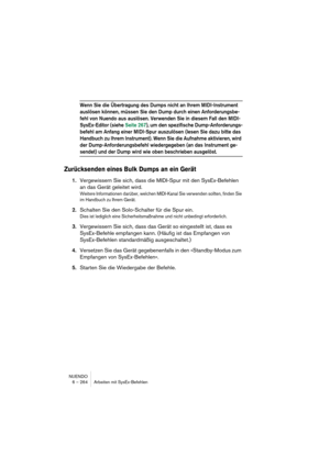 Page 264NUENDO
6 – 264 Arbeiten mit SysEx-Befehlen
Wenn Sie die Übertragung des Dumps nicht an Ihrem MIDI-Instrument 
auslösen können, müssen Sie den Dump durch einen Anforderungsbe-
fehl von Nuendo aus auslösen. Verwenden Sie in diesem Fall den MIDI-
SysEx-Editor (siehe Seite 267), um den spezifische Dump-Anforderungs-
befehl am Anfang einer MIDI-Spur auszulösen (lesen Sie dazu bitte das 
Handbuch zu Ihrem Instrument). Wenn Sie die Aufnahme aktivieren, wird 
der Dump-Anforderungsbefehl wiedergegeben (an das...