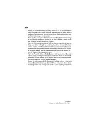 Page 265NUENDO
Arbeiten mit SysEx-Befehlen 6 – 265
Tipps
•Senden Sie nicht mehr Befehle als nötig. Wenn Sie nur ein Programm benö-
tigen, übertragen Sie nicht den gesamten Speicherinhalt. Sie sparen dadurch 
kostbaren Arbeitsspeicher. Normalerweise können Sie genau festlegen, wel-
che Befehle übertragen werden sollen.
•Wenn der Sequenzer jedes Mal beim Laden eines Projekts bestimmte Klänge 
an Ihr Instrument senden soll, sichern Sie die SysEx-Befehle in einem »stum-
men Vorzähler« vor dem Beginn des Projekts....