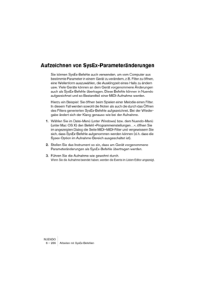 Page 266NUENDO
6 – 266 Arbeiten mit SysEx-Befehlen
Aufzeichnen von SysEx-Parameteränderungen
Sie können SysEx-Befehle auch verwenden, um vom Computer aus 
bestimmte Parameter in einem Gerät zu verändern, z. B. Filter zu öffnen, 
eine Wellenform auszuwählen, die Ausklingzeit eines Halls zu ändern 
usw. Viele Geräte können an dem Gerät vorgenommene Änderungen 
auch als SysEx-Befehle übertragen. Diese Befehle können in Nuendo 
aufgezeichnet und so Bestandteil einer MIDI-Aufnahme werden.
Hierzu ein Beispiel: Sie...