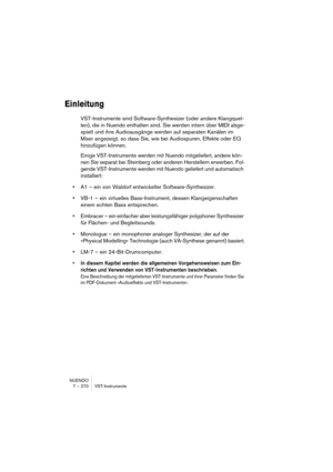 Page 270NUENDO
7 – 270 VST-Instrumente
Einleitung
VST-Instrumente sind Software-Synthesizer (oder andere Klangquel-
len), die in Nuendo enthalten sind. Sie werden intern über MIDI abge-
spielt und ihre Audioausgänge werden auf separaten Kanälen im 
Mixer angezeigt, so dass Sie, wie bei Audiospuren, Effekte oder EQ 
hinzufügen können.
Einige VST-Instrumente werden mit Nuendo mitgeliefert, andere kön-
nen Sie separat bei Steinberg oder anderen Herstellern erwerben. Fol-
gende VST-Instrumente werden mit Nuendo...