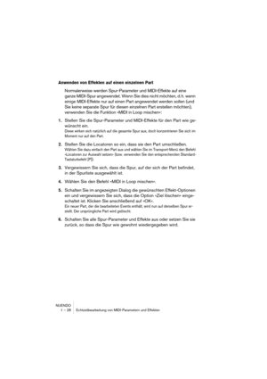 Page 28NUENDO
1 – 28 Echtzeitbearbeitung von MIDI-Parametern und Effekten
Anwenden von Effekten auf einen einzelnen Part
Normalerweise werden Spur-Parameter und MIDI-Effekte auf eine 
ganze MIDI-Spur angewendet. Wenn Sie dies nicht möchten, d. h. wenn 
einige MIDI-Effekte nur auf einen Part angewendet werden sollen (und 
Sie keine separate Spur für diesen einzelnen Part erstellen möchten), 
verwenden Sie die Funktion »MIDI in Loop mischen«:
1.Stellen Sie die Spur-Parameter und MIDI-Effekte für den Part wie ge-...