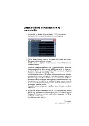 Page 271NUENDO
VST-Instrumente 7 – 271
Einschalten und Verwenden von VST-
Instrumenten
1.Wählen Sie im Geräte-Menü den Befehl »VST-Instrumente«.
Das Fenster »VST-Instrumente« mit 64 Schnittstellen wird angezeigt.
2.Öffnen Sie ein Einblendmenü für eine leere Schnittstelle und wählen 
Sie das gewünschte Instrument aus.
Das VST-Instrument wird geladen und aktiviert und das Instrument-Bedienfeld wird 
automatisch geöffnet.
•Wenn Sie das Projekt-Fenster in den Vordergrund stellen, sehen Sie, 
dass eine zusätzliche...