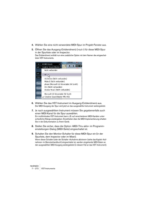 Page 272NUENDO
7 – 272 VST-Instrumente
4.Wählen Sie eine nicht verwendete MIDI-Spur im Projekt-Fenster aus.
5.Öffnen Sie das Ausgang-Einblendmenü (»out:«) für diese MIDI-Spur 
in der Spurliste oder im Inspector.
Das Einblendmenü enthält nun eine zusätzliche Option mit dem Namen des eingeschal-
teten VST-Instruments.
6.Wählen Sie das VST-Instrument im Ausgang-Einblendmenü aus.
Der MIDI-Ausgang der Spur wird jetzt an das ausgewählte Instrument weitergeleitet.
7.Je nach ausgewähltem Instrument müssen Sie...