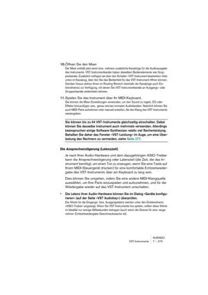 Page 273NUENDO
VST-Instrumente 7 – 273
10.Öffnen Sie den Mixer.
Der Mixer enthält jetzt einen bzw. mehrere zusätzliche Kanalzüge für die Audioausgabe 
des Instruments. VST-Instrumentkanäle haben dieselben Bedienelemente wie Grup-
penkanäle. Zusätzlich verfügen sie über den Schalter »VST-Instrument bearbeiten« links 
unten im Kanalzug, über den Sie das Bedienfeld für das VST-Instrument öffnen können. 
Darüber hinaus stehen Ihnen im Routing-Bereich oberhalb der Kanalzüge auch Ein-
blendmenüs zur Verfügung, mit...