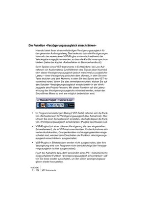 Page 274NUENDO
7 – 274 VST-Instrumente
Die Funktion »Verzögerungsausgleich einschränken«
Nuendo bietet Ihnen einen vollständigen Verzögerungsausgleich für 
den gesamten Audiosignalweg. Das bedeutet, dass alle Verzögerungen 
innerhalb der verwendeten VST-PlugIns automatisch während der 
Wiedergabe ausgeglichen werden, so dass alle Kanäle immer synchron 
bleiben (siehe das Kapitel »Audioeffekte« im Benutzerhandbuch).
Beim Spielen eines VST-Instruments in Echtzeit bzw. bei Live-Auf-
nahmen von Audiomaterial (und...