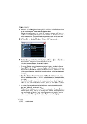 Page 278NUENDO
7 – 278 VST-Instrumente
Vorgehensweise
1.Nehmen Sie alle Projekteinstellungen so vor, dass das VST-Instrument 
in der gewünschten Weise wiedergegeben wird.
Dazu gehören die Bearbeitung der an das VST-Instrument geleiteten MIDI-Parts und 
alle Parametereinstellungen für das VST-Instrument. Wenn Sie Parametereinstellun-
gen für das Instrument automatisiert haben, muss der R-Schalter eingeschaltet sein.
2.Wählen Sie im Geräte-Menü die Option »VST-Instrumente«.
3.Klicken Sie auf den Schalter...