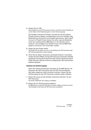 Page 279NUENDO
VST-Instrumente 7 – 279
4.Klicken Sie auf »OK«.
Die Audiodaten aus dem VST-Instrument werden in eine Datei auf Ihrer Festplatte ge-
rendert. Dabei wird der Bearbeitungstatus in einem Fenster angezeigt.
Der Schalter »Instrument einfrieren« leuchtet auf und alle anderen 
Schalter (Ein/Aus, Bypass und Bearbeiten) sind nicht verfügbar (das 
Bedienfeld des Instruments wird ebenfalls geschlossen, falls es geöff-
net war). Im Projekt-Fenster können Sie sehen, dass die Bedienele-
mente der entsprechenden...