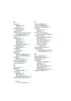 Page 282NUENDO282 Stichwortverzeichnis
A
Aftertouch
Bearbeiten
 122
Entfernen
 127
Akkordsymbol- und 
Notenanzeige
 97
Aktiver Part
 92
Als Schlagzeug bearbeiten, wenn 
Drum-Map zugewiesen
 91
Anhören, MIDI-Editoren
 102
A-Note
 141
Anschlagstärke
 15
Bearbeiten
 119
Kompression
 16
MIDI-Funktion
 83
Über MIDI bearbeiten
 113
Anschlagstärke neu 
(MIDI-Editoren)
 104
Anzeigefilter
Schalter
 153
AQ-Schalter
 74
Arpeggiator
Arpache 5 (MIDI-Effekt)
 29
Arpache SX (MIDI-Effekt)
 32
Auswählen
MIDI-Noten
 105, 135...