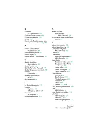 Page 283NUENDOStichwortverzeichnis 283
E
Einfrieren 
VST-Instrumente
 277
Einfügen-Einblendmenü
 150
Eingangsumwandler
 255
E-Note
 141
Events unter Positionszeiger auto-
matisch auswählen 106, 135
F
Farben-Einblendmenü
MIDI-Editoren
 158
Feste Anschlagstärke
 85
Feste Längen
 79
Festsetzen der Quantisierung
 76
G
Geräte-Ansichten
Beschreibung
 175
Gerät-Fenster
 183
Gleiche Tonhöhe (Auswahl)
 106
Global (Eingangsumwandler)
 256
Groove
Extrahieren
 73
Groove-Quantisierung
MIDI
 73
GS-Bedienfeld
 58
I
Im Kontext...