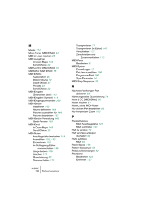 Page 284NUENDO284 Stichwortverzeichnis
M
Maske 154
Micro Tuner (MIDI-Effekt)
 44
MIDI in Loop mischen
 26
MIDI-Ausgänge
In Drum-Maps
 143
Send-Effekte
 23
MIDIControl (MIDI-Effekt)
 45
MIDIEcho (MIDI-Effekt)
 46
MIDI-Effekte
Ausschalten
 25
Beschreibung
 19
Insert-Effekte
 21
Presets
 23
Send-Effekte
 22
MIDI-Eingabe 
(Bearbeiten über)
 113
MIDI-Eingabe (Symbol)
 113
MIDI-Eingangsumwandler
 255
MIDI-Geräte
Installieren
 163
Neues definieren
 168
Patches auswählen für
 166
Patches bearbeiten
 167...