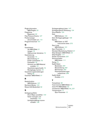 Page 285NUENDOStichwortverzeichnis 285
PlugIn-Information
MIDI-PlugIns
 25
Polyphonie
Begrenzen
 82
Poly-Pressure-Events
 127
Positionszeiger
Zerschneiden am
 110
Programmwechsel
 161
Q
Quantisieren
Als MIDI-Effekt
 51
Längen
 75
Während der Aufnahme
 74
Quantisierung
Anwenden
 73
Beschreibung
 67
Enden quantisieren
 76
Festsetzen
 76
Grooves aus MIDI-Material 
erstellen
 73
Quantisierungsschwelle
 72
Rückgängig machen
 76
Quantisierungseinstellungen-
Dialog
 69
Quantizer (MIDI-Effekt)
 51
R
Rasterfunktion...