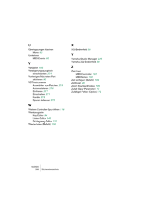 Page 286NUENDO286 Stichwortverzeichnis
U
Überlappungen löschen
Mono
 83
Umkehren
MIDI-Events
 85
V
Variablen 185
Verzögerungsausgleich 
einschränken
 274
Vorherigen/Nächsten Part 
aktivieren
 93
VST-Instrumente
Auswählen von Patches
 275
Automatisieren
 276
Einfrieren
 277
Einschalten
 271
Kanäle
 273
Spuren leiten an
 272
W
Weitere Controller-Spur öffnen 116
Werkzeugzeile
Key-Editor
 94
Listen-Editor
 148
Schlagzeug-Editor
 131
Wiederholen (Befehl)
 108
X
XG-Bedienfeld 58
Y
Yamaha Studio Manager 225
Yamaha...