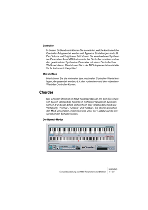 Page 37NUENDO
Echtzeitbearbeitung von MIDI-Parametern und Effekten 1 – 37
Controller
In diesem Einblendmenü können Sie auswählen, welche kontinuierliche 
Controller-Art gesendet werden soll. Typische Einstellungen sind z. B. 
Pan, Volume und Brightness. Evtl. können Sie verschiedenen Synthesi-
zer-Parametern Ihres MIDI-Instruments frei Controller zuordnen und so 
den gewünschten Synthesizer-Parameter mit einem Controller Ihrer 
Wahl modulieren. Dies können Sie in der MIDI-Implementationstabelle 
für Ihr...