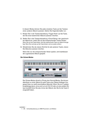 Page 38NUENDO
1 – 38 Echtzeitbearbeitung von MIDI-Parametern und Effekten
In diesem Modus können Sie jeder einzelnen Taste auf der Tastatur 
einen anderen Akkord zuweisen. Gehen Sie folgendermaßen vor:
1.Klicken Sie in der Tastaturdarstellung »Trigger Note« auf die Taste, 
der Sie einen bestimmten Akkord zuweisen möchten.
2.Stellen Sie in der Tastaturdarstellung »Chord Setup« den gewünsch-
ten Akkord ein, indem Sie auf die entsprechenden Tasten klicken.
Wenn Sie auf eine Taste klicken, wird die entsprechende...