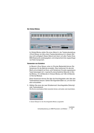 Page 39NUENDO
Echtzeitbearbeitung von MIDI-Parametern und Effekten 1 – 39
Der Global-Modus
Im Global-Modus stellen Sie einen Akkord in der Tastaturdarstellung 
»Chord Setup« ein (die untere Tastaturdarstellung ist in diesem Mo-
dus nicht verfügbar). Dieser Akkord wird dann von allen Tasten Ihres 
MIDI-Keyboards wiedergegeben und entsprechend der angeschlage-
nen Note transponiert.
Verwenden von Schaltern
Im Bereich »Zone Setup« unten im Chorder-Bedienfeld können Sie 
Variationen für die Akkorde einstellen. Dies...