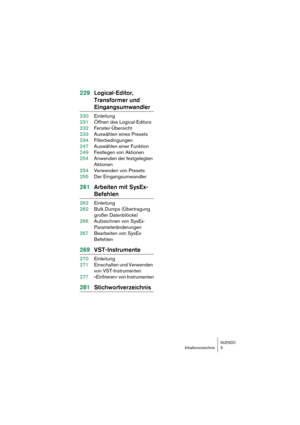 Page 5 
NUENDO
 
Inhaltsverzeichnis 5 
229Logical-Editor, 
Transformer und  
Eingangsumwandler 
230Einleitung
231Öffnen des Logical-Editors
232Fenster-Übersicht
233Auswählen eines Presets
234Filterbedingungen
247Auswählen einer Funktion
249Festlegen von Aktionen
254Anwenden der festgelegten 
Aktionen
254Verwenden von Presets
255Der Eingangsumwandler 
261Arbeiten mit SysEx- 
Befehlen 
262Einleitung
262Bulk Dumps (Übertragung 
großer Datenblöcke)
266Aufzeichnen von SysEx-
Parameteränderungen
267Bearbeiten von...