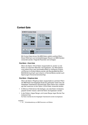 Page 42NUENDO
1 – 42 Echtzeitbearbeitung von MIDI-Parametern und Effekten
Context Gate
Mit Context Gate können Sie MIDI-Daten selektiv auslösen/filtern. 
Dieser Effekt kann zum kontextabhängigen Steuern von MIDI-Geräten 
verwendet werden. Folgende Parameter sind verfügbar:
Poly Mode – Chord Gate
Wenn die Option »Chord Gate« eingeschaltet ist, werden nur die 
Noten von erkannten Akkorden »durchgelassen«. Zur Akkorderken-
nung stehen Ihnen zwei verschiedene Modi zur Verfügung: Einfach 
und Normal. Im...