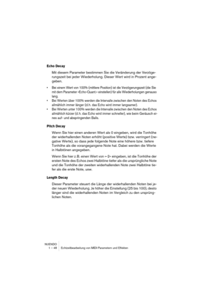 Page 48NUENDO
1 – 48 Echtzeitbearbeitung von MIDI-Parametern und Effekten
Echo Decay
Mit diesem Parameter bestimmen Sie die Veränderung der Verzöge-
rungszeit bei jeder Wiederholung. Dieser Wert wird in Prozent ange-
geben.
•Bei einem Wert von 100% (mittlere Position) ist die Verzögerungszeit (die Sie 
mit dem Parameter »Echo-Quant.« einstellen) für alle Wiederholungen genauso 
lang.
•Bei Werten über 100% werden die Intervalle zwischen den Noten des Echos 
allmählich immer länger (d. h. das Echo wird immer...