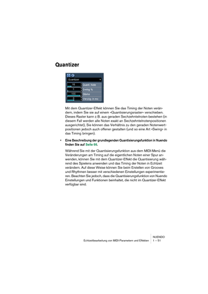 Page 51NUENDO
Echtzeitbearbeitung von MIDI-Parametern und Effekten 1 – 51
Quantizer
Mit dem Quantizer-Effekt können Sie das Timing der Noten verän-
dern, indem Sie sie auf einem »Quantisierungsraster« verschieben. 
Dieses Raster kann z. B. aus geraden Sechzehntelnoten bestehen (in 
diesem Fall werden alle Noten exakt an Sechzehntelnotenpositionen 
ausgerichtet), Sie können das Verhältnis zu den geraden Notenwert-
positionen jedoch auch offener gestalten (und so eine Art »Swing« in 
das Timing bringen).
•Eine...