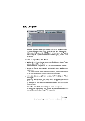 Page 53NUENDO
Echtzeitbearbeitung von MIDI-Parametern und Effekten 1 – 53
Step Designer
Der Step Designer ist ein MIDI-Pattern-Sequenzer, der MIDI-Noten 
und zusätzliche Controller-Daten entsprechend dem eingestellten 
Pattern sendet. Eingehende MIDI-Daten, mit Ausnahme von Automa-
tionsdaten (z. B. aufgenommene Pattern-Änderungen), werden nicht 
verwendet.
Erstellen eines grundlegenden Pattern
1.Wählen Sie im Pattern-Feld eine Nummer (Speicherort) für das Pattern 
aus, das Sie erstellen möchten.
Jede Instanz...