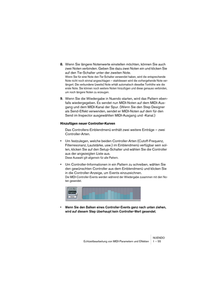 Page 55NUENDO
Echtzeitbearbeitung von MIDI-Parametern und Effekten 1 – 55
8.Wenn Sie längere Notenwerte einstellen möchten, können Sie auch 
zwei Noten verbinden. Geben Sie dazu zwei Noten ein und klicken Sie 
auf den Tie-Schalter unter der zweiten Note.
Wenn Sie für eine Note den Tie-Schalter verwendet haben, wird die entsprechende 
Note nicht noch einmal angeschlagen – stattdessen wird die vorhergehende Note ver-
längert. Die verbundene (zweite) Note erhält automatisch dieselbe Tonhöhe wie die 
erste Note....