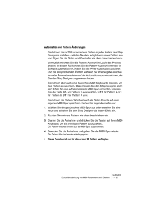 Page 57NUENDO
Echtzeitbearbeitung von MIDI-Parametern und Effekten 1 – 57
Automation von Pattern-Änderungen
Sie können bis zu 200 verschiedene Pattern in jeder Instanz des Step 
Designers erstellen – wählen Sie dazu lediglich ein neues Pattern aus 
und fügen Sie die Noten und Controller wie oben beschrieben hinzu.
Vermutlich möchten Sie die Pattern-Auswahl im Laufe des Projekts 
ändern. In diesem Fall können Sie die Pattern-Auswahl entweder in 
Echtzeit automatisieren, indem Sie die Write-Automation aktivieren...