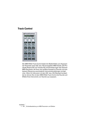 Page 58NUENDO
1 – 58 Echtzeitbearbeitung von MIDI-Parametern und Effekten
Track Control
Der MIDI-Effekt Track Control bietet drei Bedienfelder zum Anpassen 
der Parameter eines GS- bzw. XG-kompatiblen MIDI-Geräts. Die Pro-
tokolle Roland GS und Yamaha XG sind Erweiterungen des General-
MIDI-Standards, die Ihnen eine größere Auswahl an Sounds und eine 
bessere Steuerung verschiedener Instrumenteinstellungen ermögli-
chen. Wenn Ihr Instrument mit dem GS- bzw. XG-Standard kompati-
bel ist, können Sie mit dem...