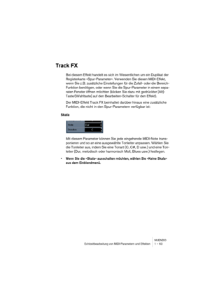 Page 63NUENDO
Echtzeitbearbeitung von MIDI-Parametern und Effekten 1 – 63
Track FX
Bei diesem Effekt handelt es sich im Wesentlichen um ein Duplikat der 
Registerkarte »Spur-Parameter«. Verwenden Sie diesen MIDI-Effekt, 
wenn Sie z. B. zusätzliche Einstellungen für die Zufall- oder die Bereich-
Funktion benötigen, oder wenn Sie die Spur-Parameter in einem sepa-
raten Fenster öffnen möchten (klicken Sie dazu mit gedrückter [Alt]-
Taste/[Wahltaste] auf den Bearbeiten-Schalter für den Effekt).
Der MIDI-Effekt...