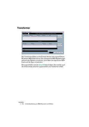 Page 64NUENDO
1 – 64 Echtzeitbearbeitung von MIDI-Parametern und Effekten
Transformer
Der Transformer-Effekt ist eine Echtzeit-Version des Logical-Editors. 
Mit diesem MIDI-Effekt können Sie umfangreiche MIDI-Bearbeitungen 
während des Spielens vornehmen, ohne dabei die eigentlichen MIDI-
Events auf der Spur zu verändern.
Der Logical-Editor wird ab Seite 229 beschrieben. Dort werden auch 
die Unterschiede zwischen Logical-Editor und Transformer erklärt.  