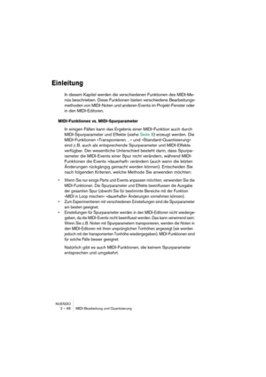 Page 66NUENDO
2 – 66 MIDI-Bearbeitung und Quantisierung
Einleitung
In diesem Kapitel werden die verschiedenen Funktionen des MIDI-Me-
nüs beschrieben. Diese Funktionen bieten verschiedene Bearbeitungs-
methoden von MIDI-Noten und anderen Events im Projekt-Fenster oder 
in den MIDI-Editoren. 
MIDI-Funktionen vs. MIDI-Spurparameter
In einigen Fällen kann das Ergebnis einer MIDI-Funktion auch durch 
MIDI-Spurparameter und Effekte (siehe Seite 8) erzeugt werden. Die 
MIDI-Funktionen »Transponieren…« und...