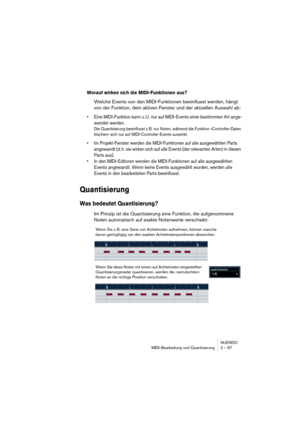 Page 67NUENDO
MIDI-Bearbeitung und Quantisierung 2 – 67
Worauf wirken sich die MIDI-Funktionen aus?
Welche Events von den MIDI-Funktionen beeinflusst werden, hängt 
von der Funktion, dem aktiven Fenster und der aktuellen Auswahl ab:
•Eine MIDI-Funktion kann u. U. nur auf MIDI-Events einer bestimmten Art ange-
wendet werden.
Die Quantisierung beeinflusst z. B. nur Noten, während die Funktion »Controller-Daten 
löschen« sich nur auf MIDI-Controller-Events auswirkt. 
•Im Projekt-Fenster werden die MIDI-Funktionen...