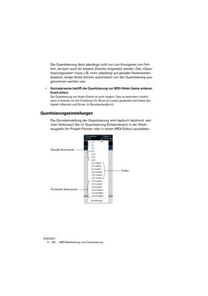 Page 68NUENDO
2 – 68 MIDI-Bearbeitung und Quantisierung
Die Quantisierung dient allerdings nicht nur zum Korrigieren von Feh-
lern, sie kann auch für kreative Zwecke eingesetzt werden. Das »Quan-
tisierungsraster« muss z. B. nicht unbedingt auf geraden Notenwerten 
basieren, einige Noten können automatisch von der Quantisierung aus-
genommen werden usw.
•Normalerweise betrifft die Quantisierung nur MIDI-Noten (keine anderen 
Event-Arten).
Die Quantisierung von Audio-Events ist auch möglich. Dies ist besonders...