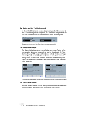 Page 70NUENDO
2 – 70 MIDI-Bearbeitung und Quantisierung
Das Raster- und das Typ-Einblendmenü
In diesen Einblendmenüs werden die grundlegenden Notenwerte für 
das Quantisierungsraster eingestellt, d. h. sie haben die gleiche Funk-
tion wie das Quantisierung-Einblendmenü in der Werkzeugzeile.
Gerade Achtelnoten sind als Quantisierungsraster ausgewählt.
Der Swing-Schieberegler
Der Swing-Schieberegler ist nur verfügbar, wenn das Raster auf ei-
nen geraden Notenwert eingestellt ist und im Eingabefeld »N-Tole« 
die...