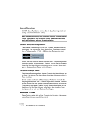 Page 72NUENDO
2 – 72 MIDI-Bearbeitung und Quantisierung
Auto und Übernehmen
Mit Hilfe dieser Funktionen können Sie die Quantisierung direkt vom 
Dialog aus anwenden (siehe unten).
Wenn Sie die Quantisierung nicht anwenden möchten, schließen Sie den 
Dialog, indem Sie auf das Schließfeld klicken. Sie können den Dialog 
auch geöffnet lassen, während Sie weiter arbeiten.
Einstellen der Quantisierungsschwelle
Dies ist eine Zusatzeinstellung, die das Ergebnis der Quantisierung 
beeinflusst. Hier können Sie einen...