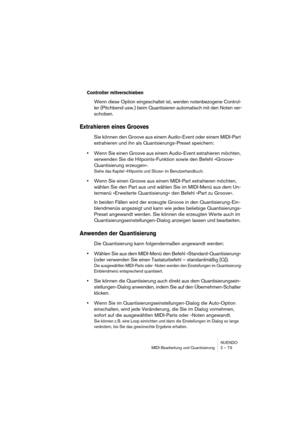 Page 73NUENDO
MIDI-Bearbeitung und Quantisierung 2 – 73
Controller mitverschieben
Wenn diese Option eingeschaltet ist, werden notenbezogene Control-
ler (Pitchbend usw.) beim Quantisieren automatisch mit den Noten ver-
schoben.
Extrahieren eines Grooves
Sie können den Groove aus einem Audio-Event oder einem MIDI-Part 
extrahieren und ihn als Quantsierungs-Preset speichern:
•Wenn Sie einen Groove aus einem Audio-Event extrahieren möchten, 
verwenden Sie die Hitpoints-Funktion sowie den Befehl »Groove-...