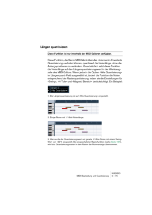 Page 75NUENDO
MIDI-Bearbeitung und Quantisierung 2 – 75
Längen quantisieren
Diese Funktion ist nur innerhalb der MIDI-Editoren verfügbar.
Diese Funktion, die Sie im MIDI-Menü über das Untermenü »Erweiterte 
Quantisierung« aufrufen können, quantisiert die Notenlänge, ohne die 
Anfangspositionen zu verändern. Grundsätzlich setzt diese Funktion 
die Notenlänge auf den Längenquantisierungswert in der Werkzeug-
zeile des MIDI-Editors. Wenn jedoch die Option »Wie Quantisierung« 
im Längenquant.-Feld ausgewählt ist,...