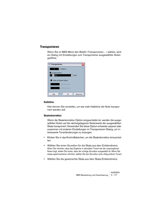 Page 77NUENDO
MIDI-Bearbeitung und Quantisierung 2 – 77
Transponieren
Wenn Sie im MIDI-Menü den Befehl »Transponieren…« wählen, wird 
ein Dialog mit Einstellungen zum Transponieren ausgewählter Noten 
geöffnet.
Halbtöne
Hier können Sie einstellen, um wie viele Halbtöne die Note transpo-
niert werden soll.
Skalenkorrektur
Wenn die Skalenkorrektur-Option eingeschaltet ist, werden die ausge-
wählten Noten auf die nächstgelegenen Notenwerte der ausgewählten 
Skala transponiert. Verwenden Sie diese Option entweder...