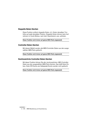 Page 80NUENDO
2 – 80 MIDI-Bearbeitung und Quantisierung
Doppelte Noten löschen
Diese Funktion entfernt doppelte Noten, d. h. Noten derselben Ton-
höhe auf exakt derselben Position. Doppelte Noten können beim Auf-
nehmen im Cycle-Modus, nach dem Quantisieren usw. auftreten.
Diese Funktion wird immer auf ganze MIDI-Parts angewandt.
Controller-Daten löschen
Mit diesem Befehl werden alle MIDI-Controller-Daten aus den ausge-
wählten MIDI-Parts gelöscht.
Diese Funktion wird immer auf ganze MIDI-Parts angewandt....