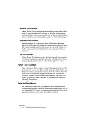 Page 82NUENDO
2 – 82 MIDI-Bearbeitung und Quantisierung
Minimale Anschlagstärke
Wenn Sie die Option »Minimale Anschlagstärke« eingeschaltet haben, 
wird die Anschlagstärke berücksichtigt, so dass Sie schwach ange-
schlagene Noten entfernen können. Sie können die minimale Anschlag-
stärke (der Noten, die erhalten bleiben sollen) im Wertefeld festlegen.
Entfernen, wenn unterhalb
Diese Einstellung ist nur verfügbar, wenn die Optionen »Minimale 
Länge« und »Minimale Anschlagstärke« beide eingeschaltet sind. Wenn...