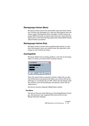 Page 83NUENDO
MIDI-Bearbeitung und Quantisierung 2 – 83
Überlappungen löschen (Mono)
Mit dieser Funktion können Sie sicherstellen, dass zwei Noten dersel-
ben Tonhöhe nicht überlappen (d. h. dass eine Note beginnt, bevor die 
andere endet). Überlappende Noten derselben Tonhöhe können bei 
einigen MIDI-Instrumente zu Verwirrungen führen (ein neues Note-On-
Signal wird vor dem Note-Off-Signal gesendet). Dieser Befehl behebt 
dieses Problem automatisch. 
Überlappungen löschen (Poly)
Mit dieser Funktion werden...