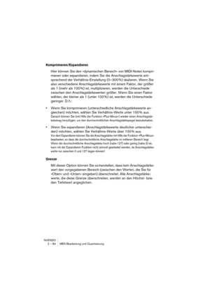 Page 84NUENDO
2 – 84 MIDI-Bearbeitung und Quantisierung
Komprimieren/Expandieren
Hier können Sie den »dynamischen Bereich« von MIDI-Noten kompri-
mieren oder expandieren, indem Sie die Anschlagstärkewerte ent-
sprechend der Verhältnis-Einstellung (0–300 %) skalieren. Wenn Sie 
also verschiedene Anschlagstärkewerte mit einem Faktor, der größer 
als 1 (mehr als 100 %) ist, multiplizieren, werden die Unterschiede 
zwischen den Anschlagstärkewerten größer. Wenn Sie einen Faktor 
wählen, der kleiner als 1 (unter 100...