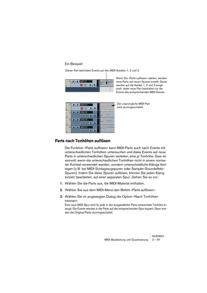 Page 87NUENDO
MIDI-Bearbeitung und Quantisierung 2 – 87
Ein Beispiel:
Parts nach Tonhöhen auflösen
Die Funktion »Parts auflösen« kann MIDI-Parts auch nach Events mit 
unterschiedlichen Tonhöhen untersuchen und diese Events auf neue 
Parts in unterschiedlichen Spuren verteilen, eine je Tonhöhe. Dies ist 
sinnvoll, wenn die unterschiedlichen Tonhöhen nicht in einem norma-
len Kontext verwendet werden, sondern unterschiedliche Klänge fest-
legen (z. B. bei MIDI-Schlagzeugspuren oder Sampler-Soundeffekt-
Spuren)....