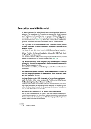 Page 90NUENDO
3 – 90 Die MIDI-Editoren
Bearbeiten von MIDI-Material
In Nuendo können Sie MIDI-Material auf unterschiedliche Weise be-
arbeiten. Für grundlegende Einstellungen können Sie die Werkzeuge 
und Funktionen im Projekt-Fenster verwenden. Mit dem MIDI-Menü 
können Sie verschiedene Bearbeitungsfunktionen auf das MIDI-Mate-
rial anwenden (siehe Seite 67). Wenn Sie den Inhalt der MIDI-Parts 
grafisch bearbeiten möchten, verwenden Sie die MIDI-Editoren:
•Der Key-Editor ist der Standard-MIDI-Editor. Die Noten...