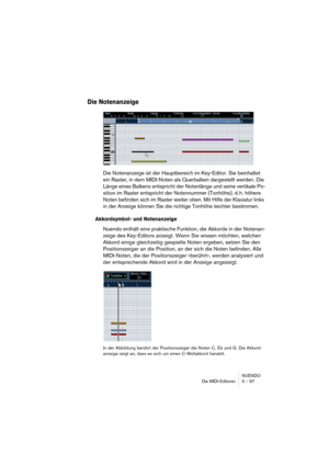 Page 97NUENDO
Die MIDI-Editoren 3 – 97
Die Notenanzeige
Die Notenanzeige ist der Hauptbereich im Key-Editor. Sie beinhaltet 
ein Raster, in dem MIDI-Noten als Querbalken dargestellt werden. Die 
Länge eines Balkens entspricht der Notenlänge und seine vertikale Po-
sition im Raster entspricht der Notennummer (Tonhöhe), d. h. höhere 
Noten befinden sich im Raster weiter oben. Mit Hilfe der Klaviatur links 
in der Anzeige können Sie die richtige Tonhöhe leichter bestimmen.
Akkordsymbol- und Notenanzeige
Nuendo...